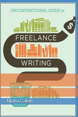 Unconventional Guide to Freelance Writing: the roadmap, compass, and coordinates to freelance writing career by Caleb, Njoku