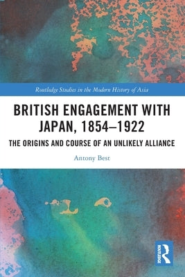 British Engagement with Japan, 1854-1922: The Origins and Course of an Unlikely Alliance by Best, Antony