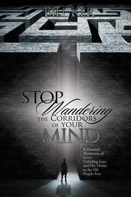 Stop Wandering the Corridors of Your Mind: A Personal Testimony of God's Unfailing Love and His Desire to Set People Free by Ker, Bill