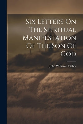 Six Letters On The Spiritual Manifestation Of The Son Of God by Fletcher, John William
