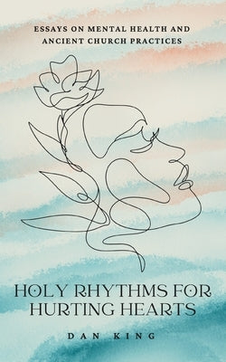 Holy Rhythms for Hurting Hearts: Essays on Mental Health and Ancient Church Practices by King, Dan