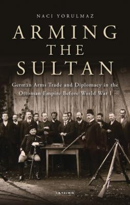 Arming the Sultan: German Arms Trade and Personal Diplomacy in the Ottoman Empire Before World War I by Yorulmaz, Naci