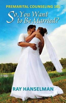 So, You Want to Be Married? - Premarital Counseling 101 by Hanselman, Ray