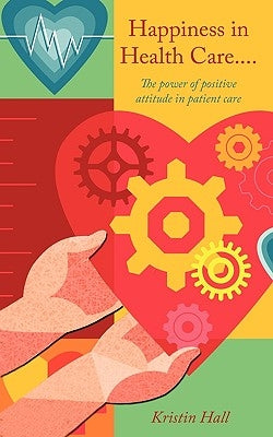 Happiness in Health Care.....The power of positive attitude in patient care. by Hall, Kristin