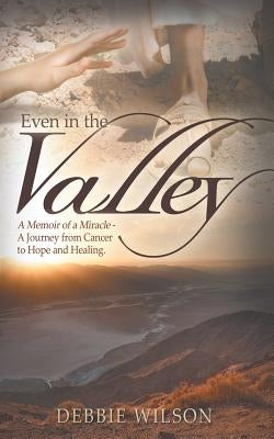 Even in the Valley: A Memoir of a Miracle-A Journey from Cancer to Hope and Healing by Wilson, Debbie