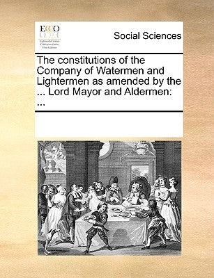 The Constitutions of the Company of Watermen and Lightermen as Amended by the ... Lord Mayor and Aldermen: ... by Multiple Contributors
