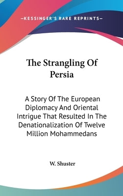 The Strangling Of Persia: A Story Of The European Diplomacy And Oriental Intrigue That Resulted In The Denationalization Of Twelve Million Mohammedans by Shuster, W.