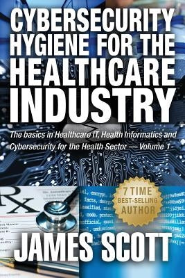 Cybersecurity Hygiene for the Healthcare Industry: The basics in Healthcare IT, Health Informatics and Cybersecurity for the Health Sector Volume 1 by Scott, James