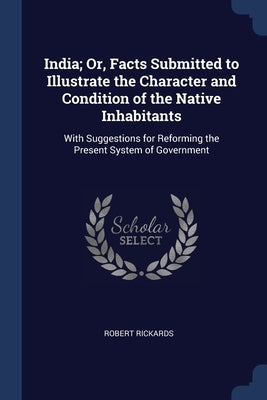India; Or, Facts Submitted to Illustrate the Character and Condition of the Native Inhabitants: With Suggestions for Reforming the Present System of G by Rickards, Robert