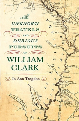 The Unknown Travels and Dubious Pursuits of William Clark by Trogdon, Jo Ann