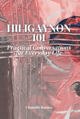 Hiligaynon 101: Practical Conversations for Everyday Life by Ramos, Chanelle