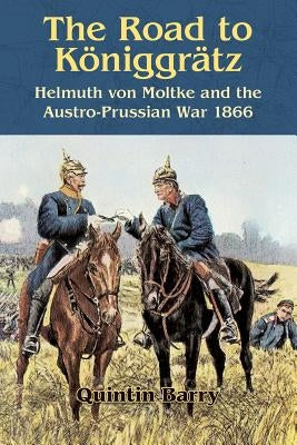 The Road to Königgrätz: Helmuth Von Moltke and the Austro-Prussian War 1866 by Barry, Quintin