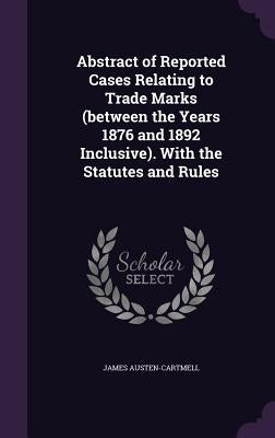 Abstract of Reported Cases Relating to Trade Marks (between the Years 1876 and 1892 Inclusive). With the Statutes and Rules by Austen-Cartmell, James
