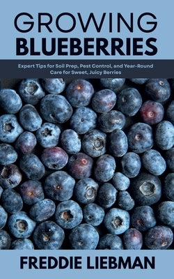 Growing Blueberries: Expert Tips for Soil Prep, Pest Control, and Year-Round Care for Sweet, Juicy Berries by Liebman, Freddie