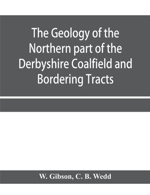 The Geology of the Northern part of the Derbyshire Coalfield and Bordering Tracts by Gibson, W.