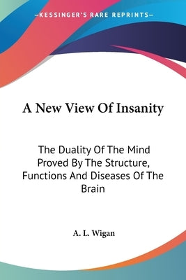 A New View Of Insanity: The Duality Of The Mind Proved By The Structure, Functions And Diseases Of The Brain by Wigan, A. L.