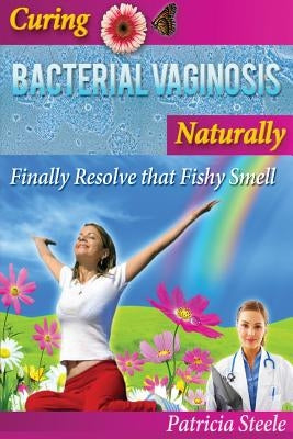 Curing Bacterial Vaginosis Naturally: Finally Resolve That Fishy Smell! by Steele, Patricia L.