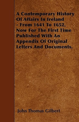 A Contemporary History Of Affairs In Ireland - From 1641 To 1652. Now For The First Time Published With An Appendix Of Original Letters And Documents. by Gilbert, John Thomas