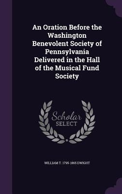 An Oration Before the Washington Benevolent Society of Pennsylvania Delivered in the Hall of the Musical Fund Society by Dwight, William T. 1795-1865