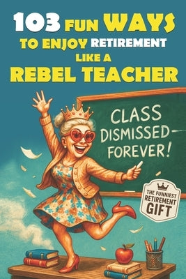 103 Fun Ways to Enjoy Retirement Like a Rebel Teacher: A Hilarious Gift for Badass Women Who Finally Turned in Their Last Grade by Rebel Boomers Ink