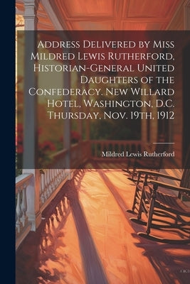 Address Delivered by Miss Mildred Lewis Rutherford, Historian-general United Daughters of the Confederacy. New Willard Hotel, Washington, D.C. Thursda by Rutherford, Mildred Lewis