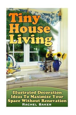 Tiny House Living: Illustrated Decoration Ideas To Maximize Your Space Without Renovation by Baker, Rachel