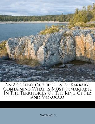 An Account of South-West Barbary: Containing What Is Most Remarkable in the Territories of the King of Fez and Morocco by Anonymous