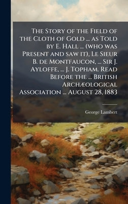 The Story of the Field of the Cloth of Gold ... as Told by E. Hall ... (who was Present and saw it), Le Sieur B. de Montfaucon, ... Sir J. Ayloffe, .. by Lambert, George