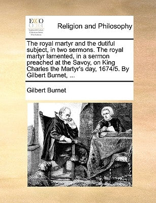 The Royal Martyr and the Dutiful Subject, in Two Sermons. the Royal Martyr Lamented, in a Sermon Preached at the Savoy, on King Charles the Martyr's D by Burnet, Gilbert