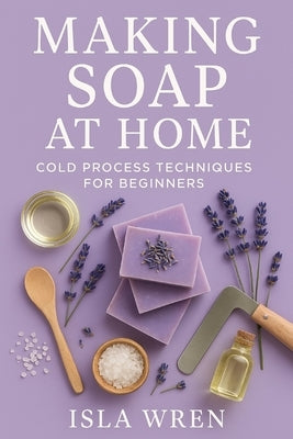 Making Soap at Home: Cold Process Techniques for Beginners by Wren, Isla
