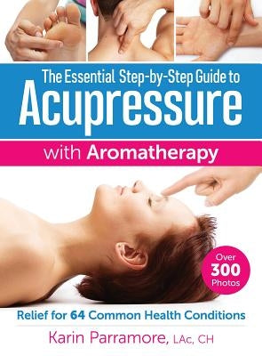 The Essential Step-By-Step Guide to Acupressure with Aromatherapy: Relief for 64 Common Health Conditions by Parramore, Karin