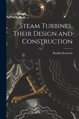 Steam Turbines, Their Design and Construction by Kennedy, Rankin