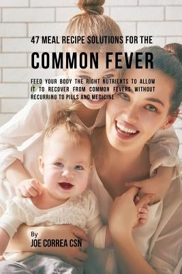 47 Meal Recipe Solutions for the Common Fever: Feed Your Body the Right Nutrients to Allow It to Recover From Common Fevers without Recurring to Pills by Correa, Joe