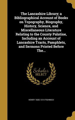 The Lancashire Library; a Bibliographical Account of Books on Topography, Biography, History, Science, and Miscellaneous Literature Relating to the Co by Fishwick, Henry 1835-1914
