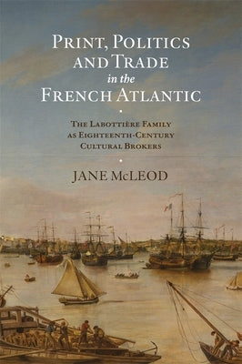 Print, Politics and Trade in the French Atlantic: The Labotti?re Family as Eighteenth-Century Cultural Brokers by McLeod, Jane