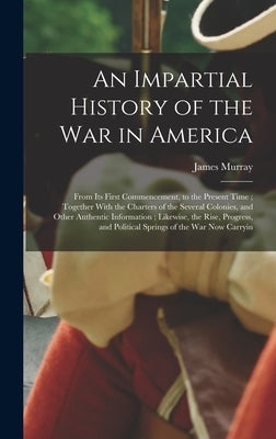 An Impartial History of the war in America; From its First Commencement, to the Present Time; Together With the Charters of the Several Colonies, and by Murray, James