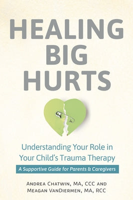 Healing Big Hurts: Understanding Your Role in Your Child's Trauma Therapy - A Supportive Guide for Parents & Caregivers by Chatwin, Andrea