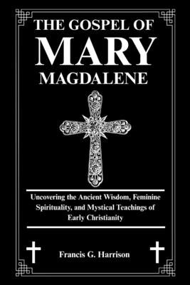The Gospel of Mary Magdalene: Uncovering the Ancient Wisdom, Feminine Spirituality, and Mystical Teachings of Early Christianity by G. Harrison, Francis