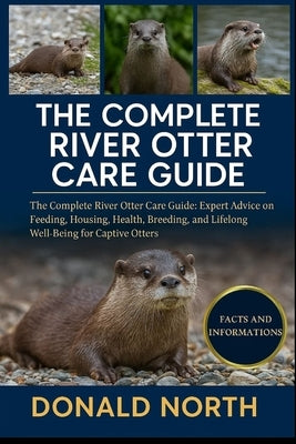 The Complete River Otter Care Guide: The Complete River Otter Care Guide: Expert Advice on Feeding, Housing, Health, Breeding, and Lifelong Well-Being by North, Donald