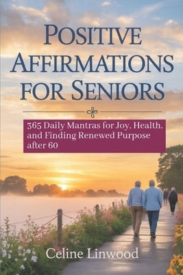 Positive Affirmations for Seniors: 365 Daily Mantras for Joy, Health, and Finding Renewed Purpose After 60 by Linwood, Celine