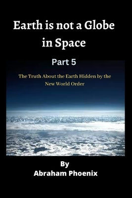 Earth is not a Globe in Space ( Part 5): The Truth About the Earth Hidden by the New World Order by Phoenix, Abraham
