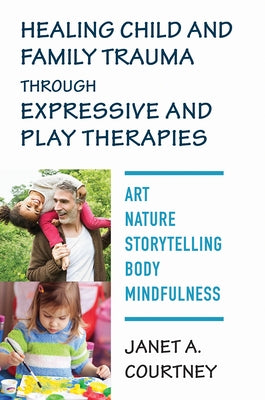 Healing Child and Family Trauma Through Expressive and Play Therapies: Art, Nature, Storytelling, Body & Mindfulness by Courtney, Janet A.