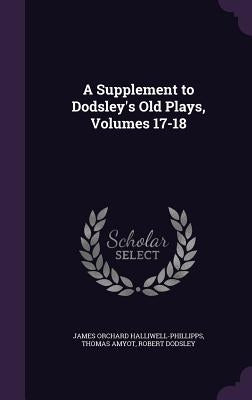 A Supplement to Dodsley's Old Plays, Volumes 17-18 by Halliwell-Phillipps, James Orchard
