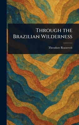 Through the Brazilian Wilderness by Roosevelt, Theodore