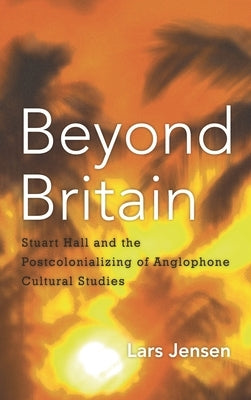 Beyond Britain: Stuart Hall and the Postcolonializing of Anglophone Cultural Studies by Jensen, Lars