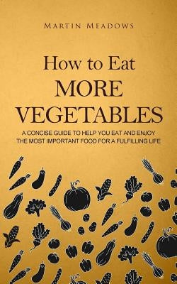 How to Eat More Vegetables: A Concise Guide to Help You Eat and Enjoy the Most Important Food for a Fulfilling Life by Meadows, Martin