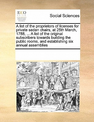 A List of the Proprietors of Licenses for Private Sedan Chairs, at 25th March, 1788, ... a List of the Original Subscribers Towards Building the Publi by Multiple Contributors