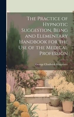 The Practice of Hypnotic Suggestion, Being and Elementary Handbook for the Use of the Medical Profession by Kingsbury, George Chadwick