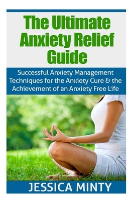 The Ultimate Anxiety Relief Guide: Successful Anxiety Management Techniques for the Anxiety Cure and the Achievement of an Anxiety Free Life by Minty, Jessica