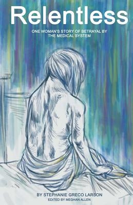 Relentless: One Woman's Story of Betrayal by the Medical System by Larson, Stephanie Greco
